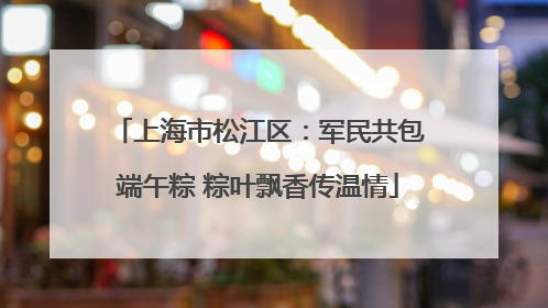 上海市松江区：军民共包端午粽 粽叶飘香传温情