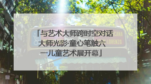 与艺术大师跨时空对话 大师光影·童心笔触六一儿童艺术展开幕
