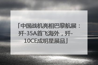 中国战机亮相巴黎航展：歼-35A首飞海外，歼-10CE成明星展品
