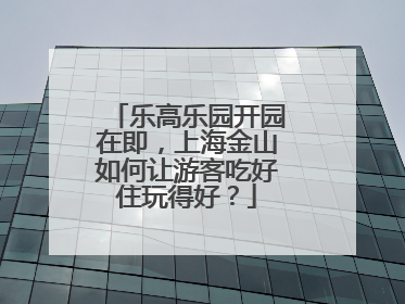 乐高乐园开园在即，上海金山如何让游客吃好住玩得好？