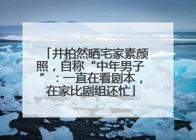 井柏然晒宅家素颜照，自称“中年男子”：一直在看剧本，在家比剧组还忙