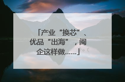 产业“换芯”、优品“出海”，闽企这样做……