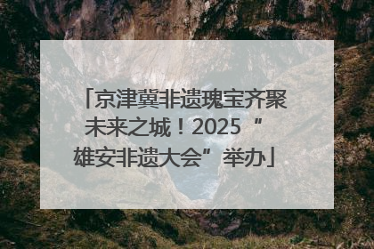 京津冀非遗瑰宝齐聚未来之城！2025“雄安非遗大会”举办