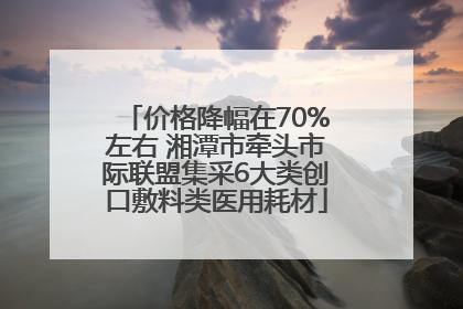 价格降幅在70%左右 湘潭市牵头市际联盟集采6大类创口敷料类医用耗材