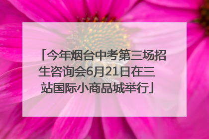 今年烟台中考第三场招生咨询会6月21日在三站国际小商品城举行