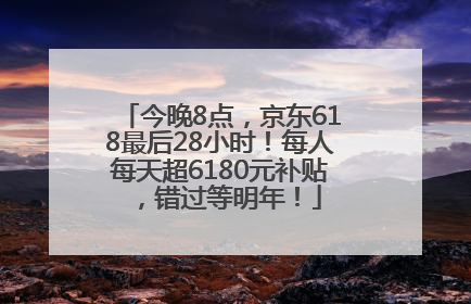 今晚8点，京东618最后28小时！每人每天超6180元补贴，错过等明年！