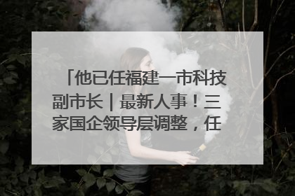 他已任福建一市科技副市长｜最新人事！三家国企领导层调整，任免多位政法系统干部