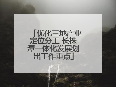 优化三地产业定位分工 长株潭一体化发展划出工作重点