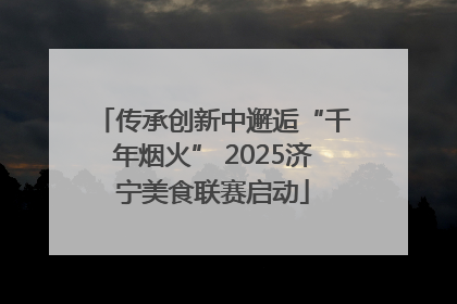 传承创新中邂逅“千年烟火” 2025济宁美食联赛启动