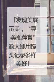 发现美展示美，“寻美推荐官”颜大卿用镜头记录多样美好
