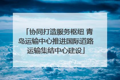 协同打造服务枢纽 青岛运输中心推进国际道路运输集结中心建设