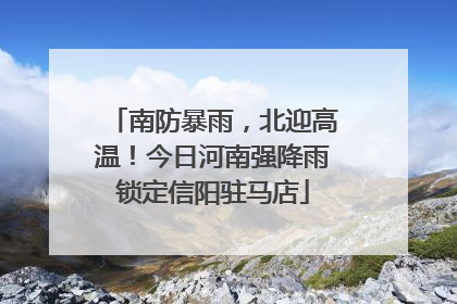 南防暴雨，北迎高温！今日河南强降雨锁定信阳驻马店
