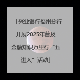 兴业银行福州分行开展2025年普及金融知识万里行“五进入”活动