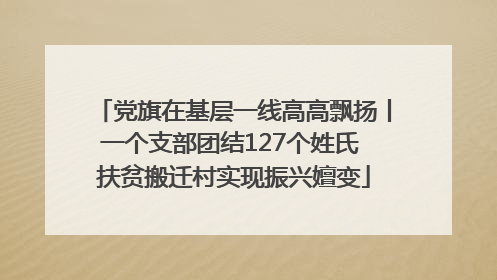党旗在基层一线高高飘扬丨一个支部团结127个姓氏 扶贫搬迁村实现振兴嬗变