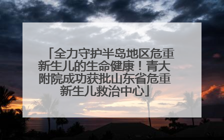 全力守护半岛地区危重新生儿的生命健康！青大附院成功获批山东省危重新生儿救治中心
