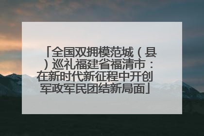 全国双拥模范城（县）巡礼福建省福清市：在新时代新征程中开创军政军民团结新局面