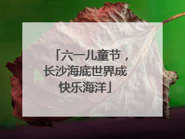 六一儿童节，长沙海底世界成快乐海洋