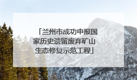 兰州市成功申报国家历史遗留废弃矿山生态修复示范工程