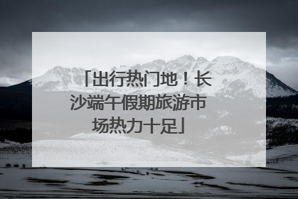 出行热门地！长沙端午假期旅游市场热力十足