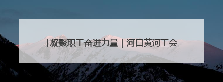 凝聚职工奋进力量｜河口黄河工会获评黄委“模范职工之家”侧记