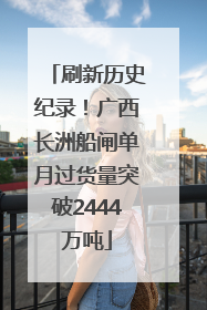 刷新历史纪录！广西长洲船闸单月过货量突破2444万吨