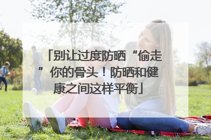 别让过度防晒“偷走”你的骨头！防晒和健康之间这样平衡