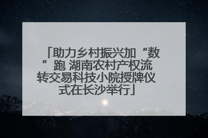 助力乡村振兴加“数”跑 湖南农村产权流转交易科技小院授牌仪式在长沙举行