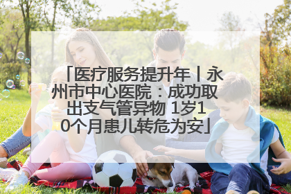 医疗服务提升年丨永州市中心医院：成功取出支气管异物 1岁10个月患儿转危为安