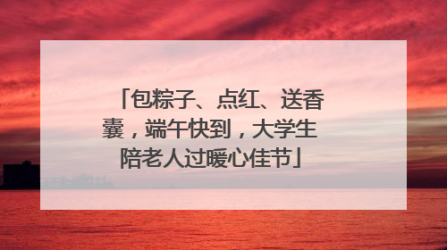 包粽子、点红、送香囊，端午快到，大学生陪老人过暖心佳节