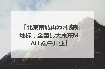 北京南城再添潮购新地标，全国最大京东MALL端午开业