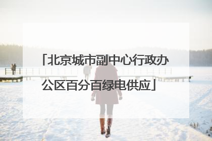 北京城市副中心行政办公区百分百绿电供应