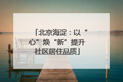 北京海淀：以“心”焕“新”提升社区居住品质