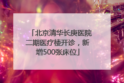 北京清华长庚医院二期医疗楼开诊，新增500张床位
