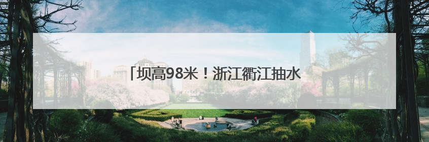 坝高98米！浙江衢江抽水蓄能电站下水库顺利蓄水