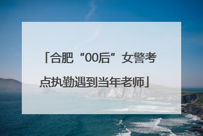 合肥“00后”女警考点执勤遇到当年老师