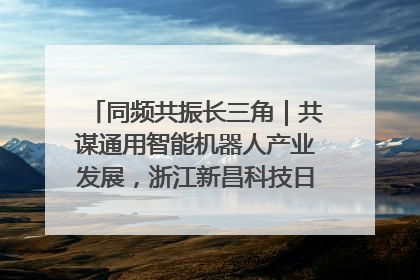 同频共振长三角｜共谋通用智能机器人产业发展，浙江新昌科技日搭建协同创新平台