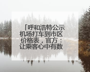 呼和浩特公示机场打车到市区价格表，官方：让乘客心中有数，也为震慑某些司机