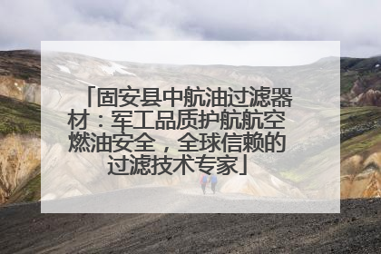 固安县中航油过滤器材：军工品质护航航空燃油安全，全球信赖的过滤技术专家