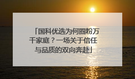国科优选为何圈粉万千家庭？一场关于信任与品质的双向奔赴