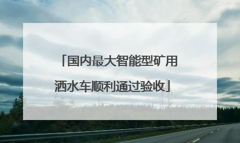 国内最大智能型矿用洒水车顺利通过验收