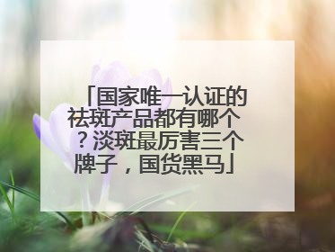 国家唯一认证的祛斑产品都有哪个？淡斑最厉害三个牌子，国货黑马