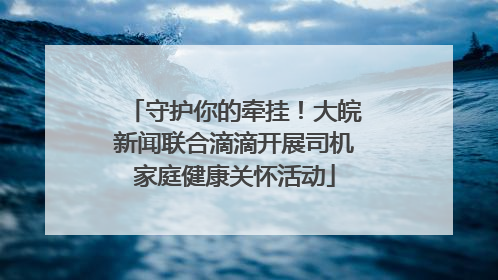 守护你的牵挂！大皖新闻联合滴滴开展司机家庭健康关怀活动