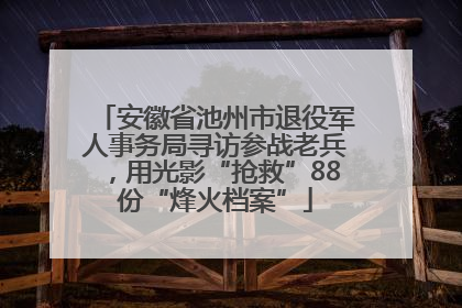 安徽省池州市退役军人事务局寻访参战老兵，用光影“抢救”88份“烽火档案”