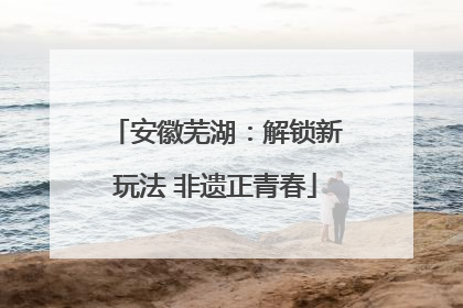 安徽芜湖：解锁新玩法 非遗正青春