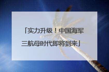 实力升级！中国海军三航母时代即将到来