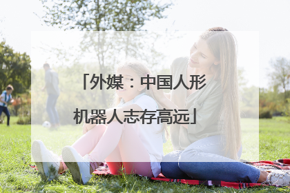 外媒：中国人形机器人志存高远