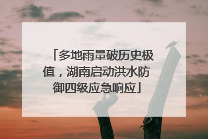 多地雨量破历史极值，湖南启动洪水防御四级应急响应