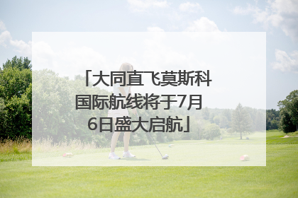 大同直飞莫斯科国际航线将于7月6日盛大启航