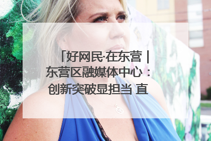 好网民·在东营｜东营区融媒体中心：创新突破显担当 直播赋能谱华章