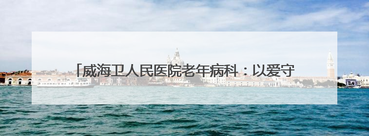威海卫人民医院老年病科：以爱守护，让高龄患者重获健康与温暖